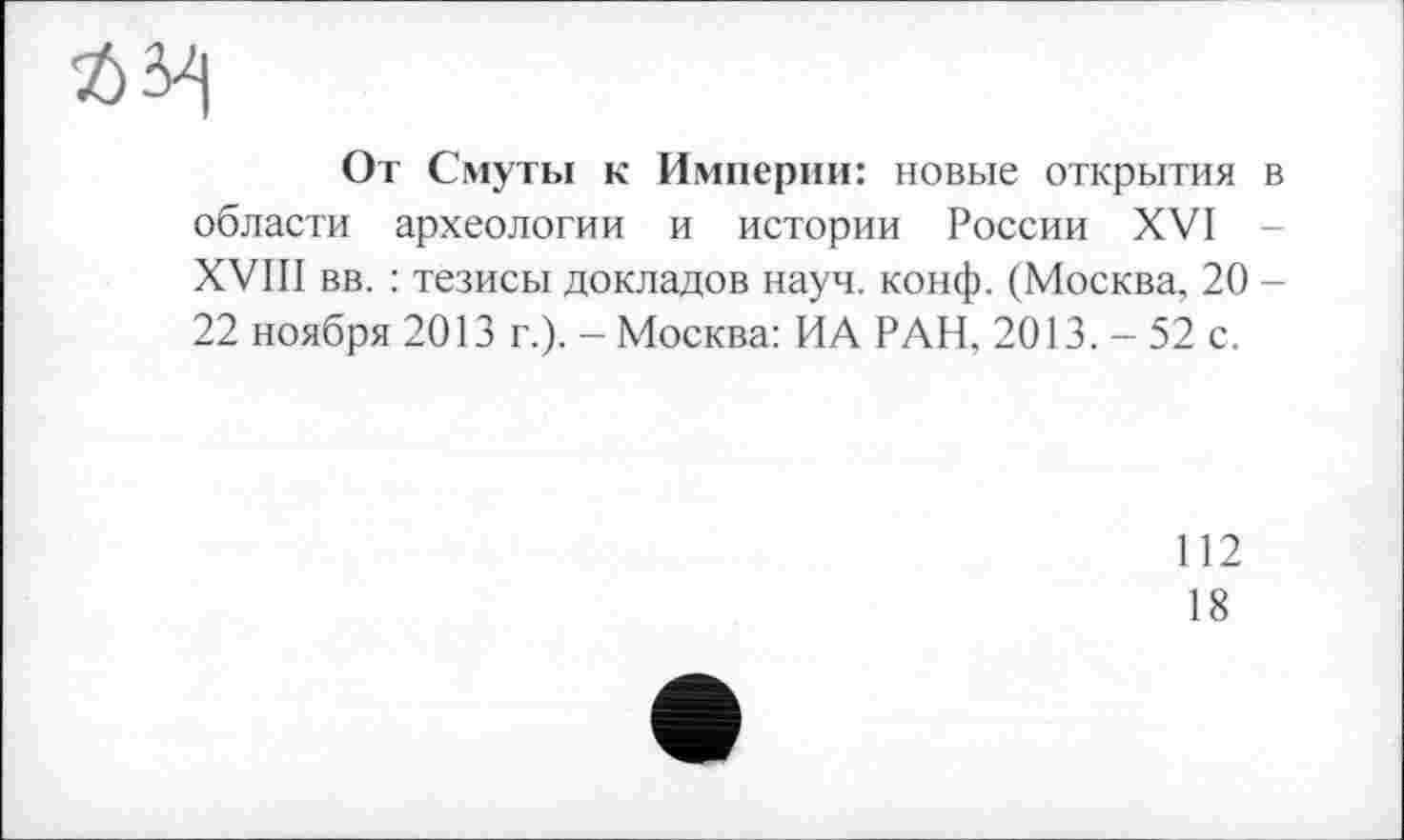 ﻿ft 34
От Смуты к Империи: новые открытия в области археологии и истории России XVI -XVIII вв. : тезисы докладов науч. конф. (Москва, 20 -22 ноября 2013 г.). - Москва: ИА РАН, 2013. - 52 с.
112
18